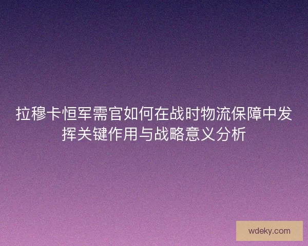 拉穆卡恒军需官如何在战时物流保障中发挥关键作用与战略意义分析