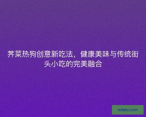 荠菜热狗创意新吃法，健康美味与传统街头小吃的完美融合