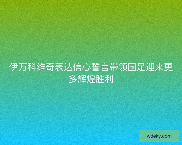 伊万科维奇表达信心誓言带领国足迎来更多辉煌胜利