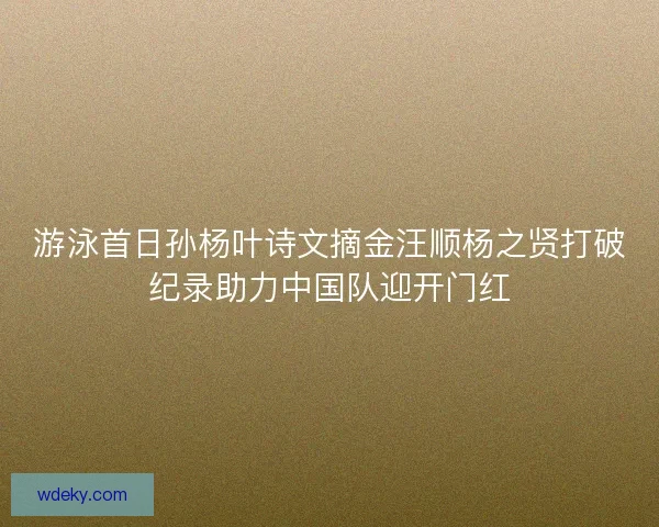 游泳首日孙杨叶诗文摘金汪顺杨之贤打破纪录助力中国队迎开门红