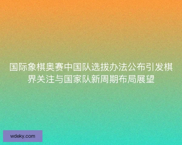 国际象棋奥赛中国队选拔办法公布引发棋界关注与国家队新周期布局展望