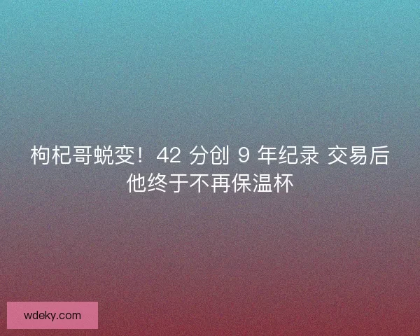 枸杞哥蜕变！42 分创 9 年纪录 交易后他终于不再保温杯