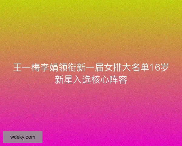 王一梅李娟领衔新一届女排大名单16岁新星入选核心阵容