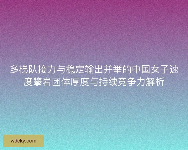 多梯队接力与稳定输出并举的中国女子速度攀岩团体厚度与持续竞争力解析
