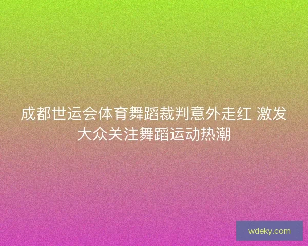 成都世运会体育舞蹈裁判意外走红 激发大众关注舞蹈运动热潮