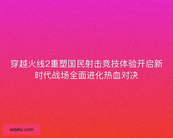 穿越火线2重塑国民射击竞技体验开启新时代战场全面进化热血对决