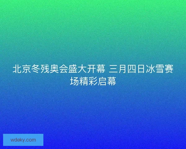 北京冬残奥会盛大开幕 三月四日冰雪赛场精彩启幕