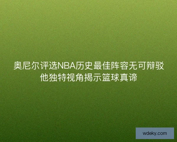 奥尼尔评选NBA历史最佳阵容无可辩驳他独特视角揭示篮球真谛