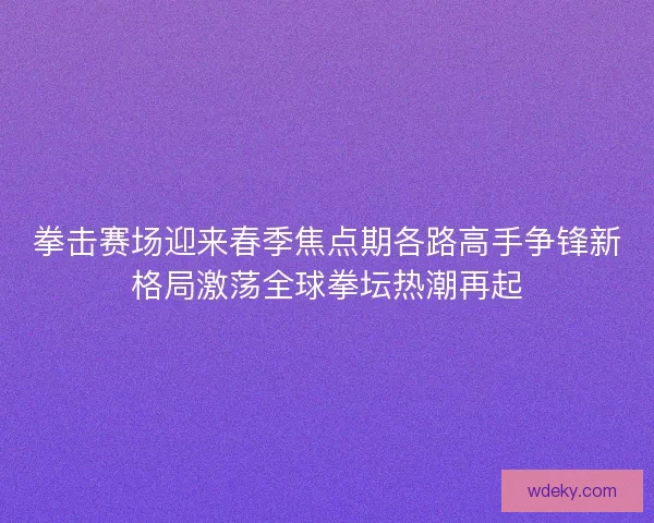 拳击赛场迎来春季焦点期各路高手争锋新格局激荡全球拳坛热潮再起